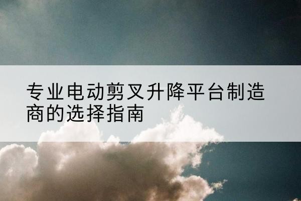 宣化电动剪叉升降平台厂家-专业电动剪叉升降平台制造商的选择指南