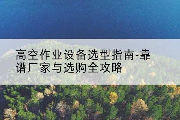 宣化升降车厂家-高空作业设备选型指南-靠谱厂家与选购全攻略