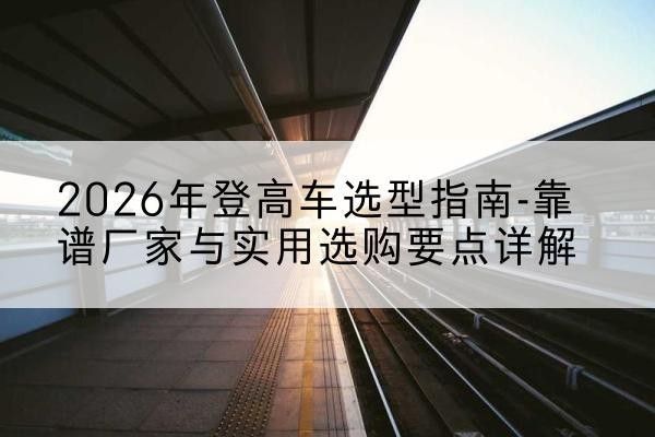 宣化登高车厂家推荐-2026年登高车选型指南-靠谱厂家与实用选购要点详解