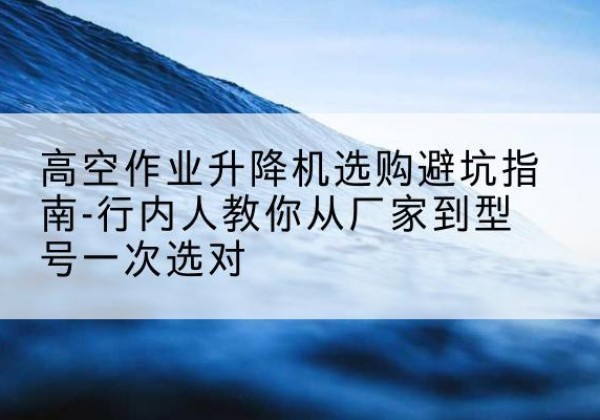 宣化升降平台厂家-高空作业升降机选购避坑指南-行内人教你从厂家到型号一次选对