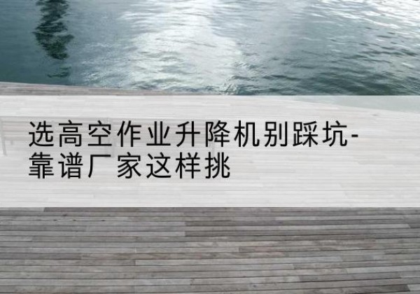 宣化剪叉式升降机厂家-选高空作业升降机别踩坑-靠谱厂家这样挑