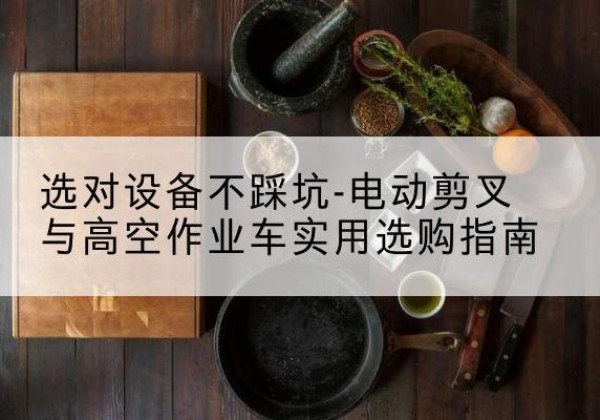 宣化电动剪叉升降平台怎么选-选对设备不踩坑-电动剪叉与高空作业车实用选购指南