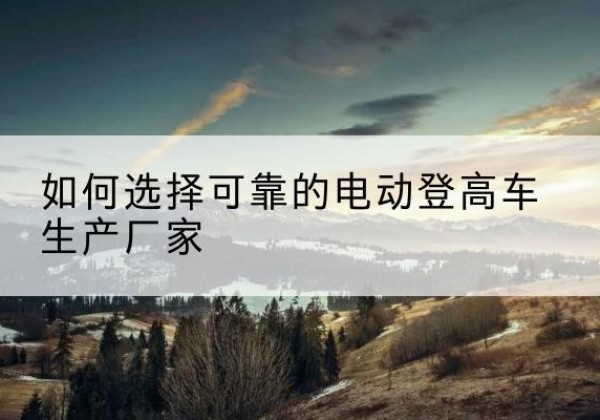 宣化电动登高车厂家-如何选择可靠的电动登高车生产厂家