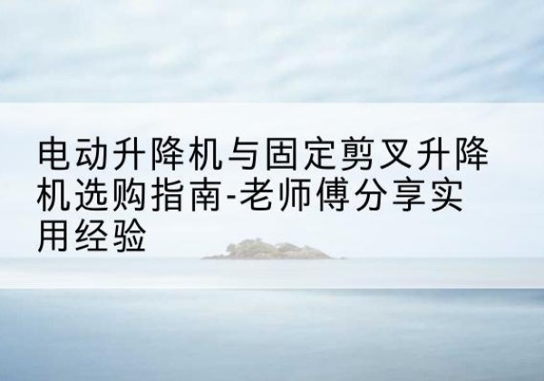 宣化电动升降机怎么选-电动升降机与固定剪叉升降机选购指南-老师傅分享实用经验