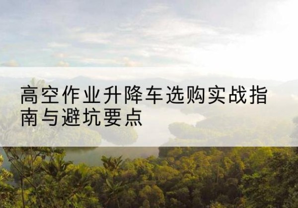 宣化升降车怎么选-高空作业升降车选购实战指南与避坑要点