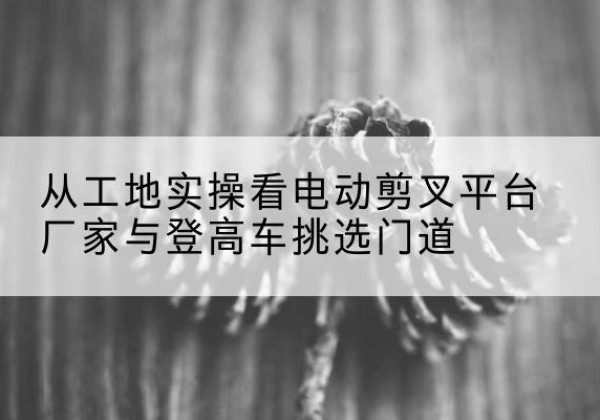 宣化电动剪叉升降平台厂家-从工地实操看电动剪叉平台厂家与登高车挑选门道