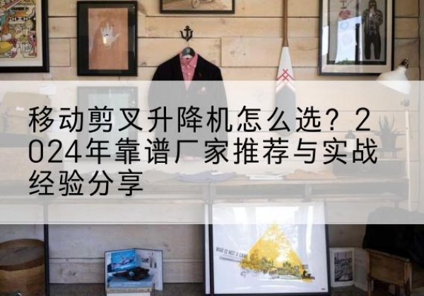 宣化升降平台厂家推荐-移动剪叉升降机怎么选？2024年靠谱厂家推荐与实战经验分享