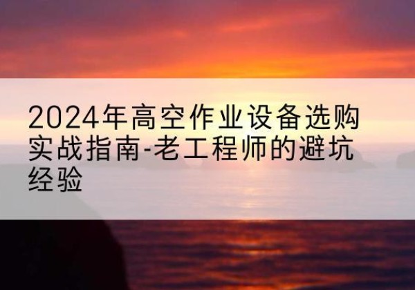 宣化高空作业升降机厂家推荐-2024年高空作业设备选购实战指南-老工程师的避坑经验
