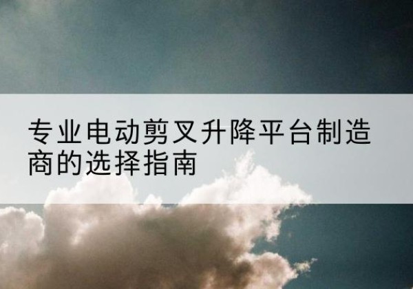 宣化电动剪叉升降平台厂家-专业电动剪叉升降平台制造商的选择指南
