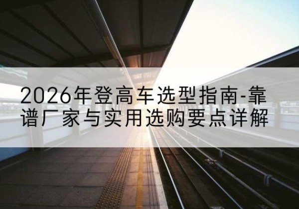 宣化登高车厂家推荐-2026年登高车选型指南-靠谱厂家与实用选购要点详解