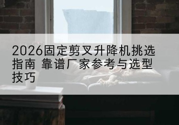 宣化固定剪叉升降机厂家推荐-2026固定剪叉升降机挑选指南 靠谱厂家参考与选型技巧