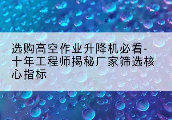 宣化高空作业升降机厂家推荐-选购高空作业升降机必看-十年工程师揭秘厂家筛选核心指标